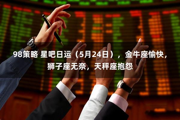 98策略 星吧日运（5月24日），金牛座愉快，狮子座无奈，天秤座抱怨