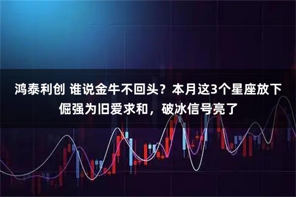 鸿泰利创 谁说金牛不回头？本月这3个星座放下倔强为旧爱求和，破冰信号亮了