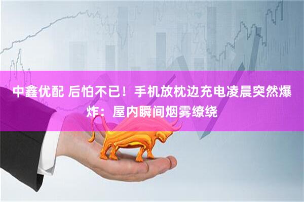 中鑫优配 后怕不已！手机放枕边充电凌晨突然爆炸：屋内瞬间烟雾缭绕
